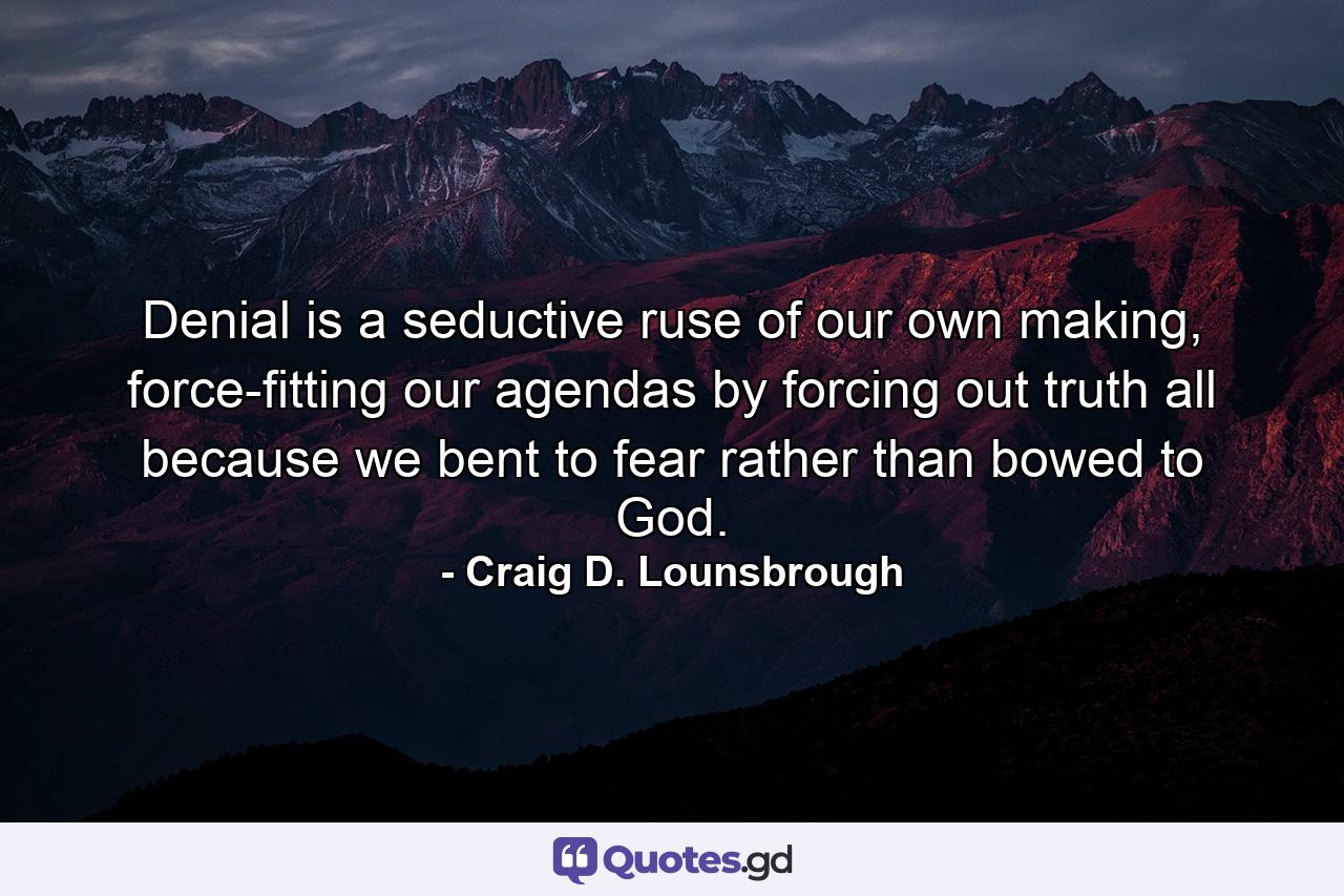 Denial is a seductive ruse of our own making, force-fitting our agendas by forcing out truth all because we bent to fear rather than bowed to God. - Quote by Craig D. Lounsbrough