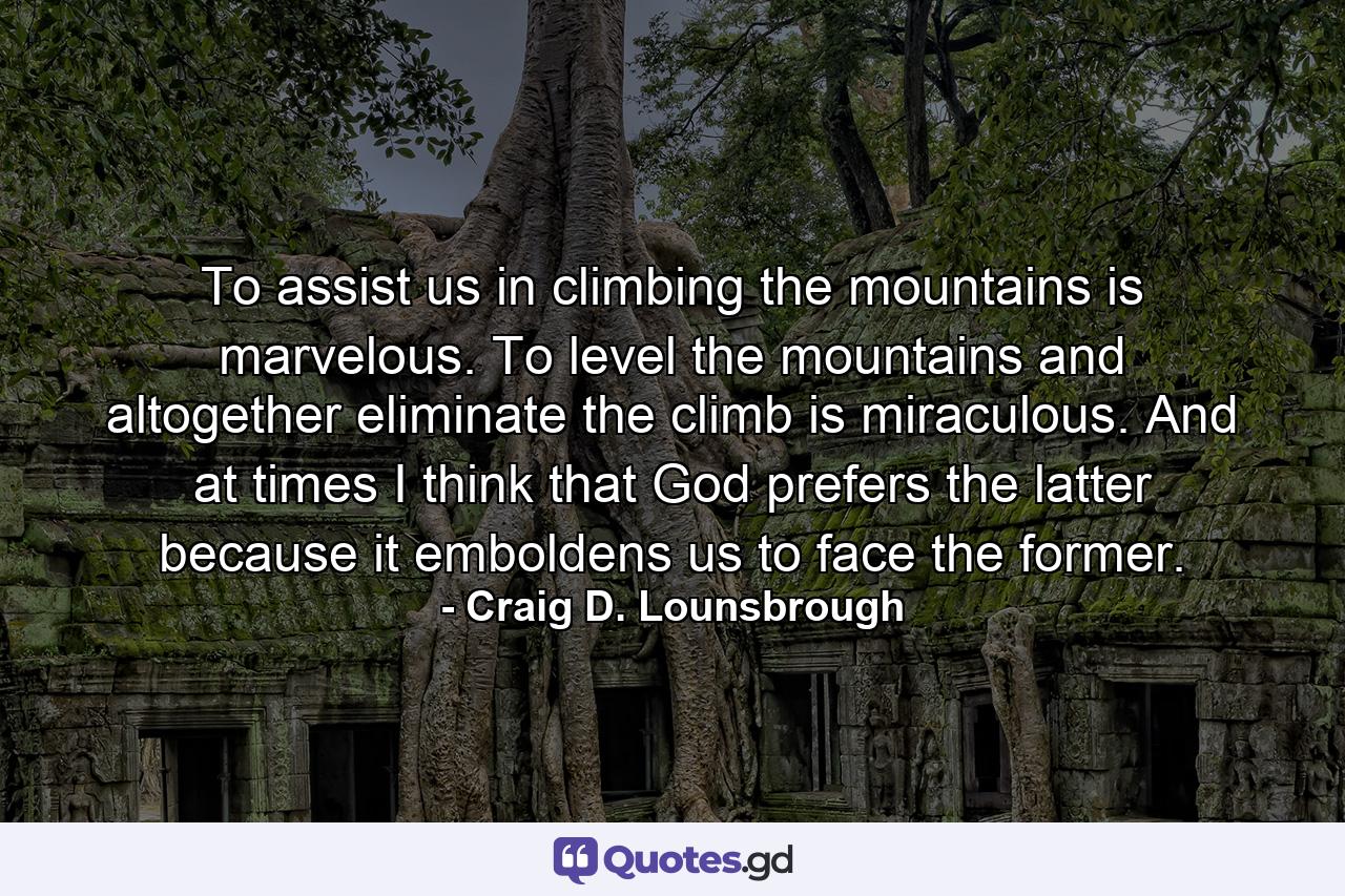 To assist us in climbing the mountains is marvelous. To level the mountains and altogether eliminate the climb is miraculous. And at times I think that God prefers the latter because it emboldens us to face the former. - Quote by Craig D. Lounsbrough