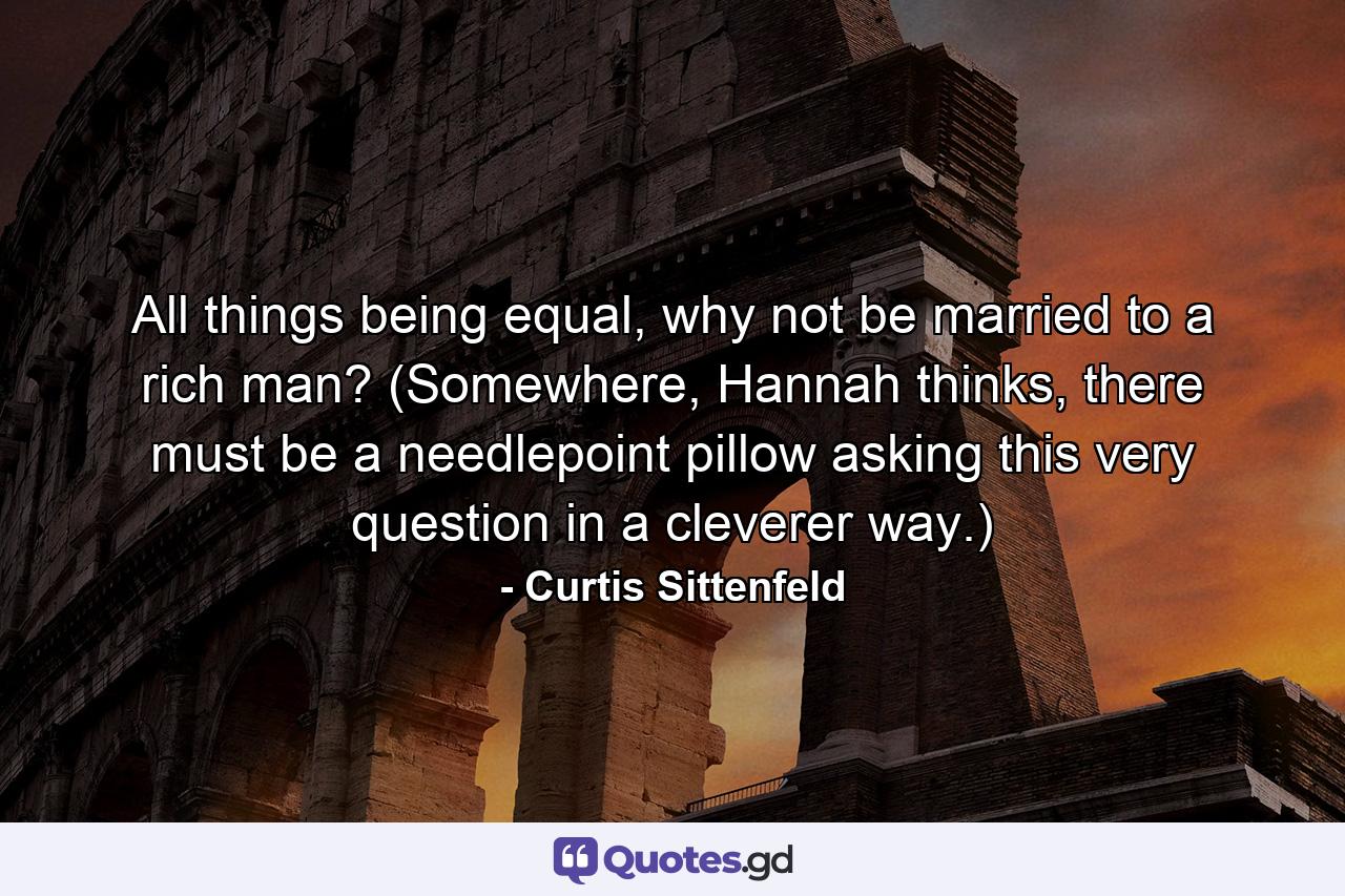 All things being equal, why not be married to a rich man? (Somewhere, Hannah thinks, there must be a needlepoint pillow asking this very question in a cleverer way.) - Quote by Curtis Sittenfeld