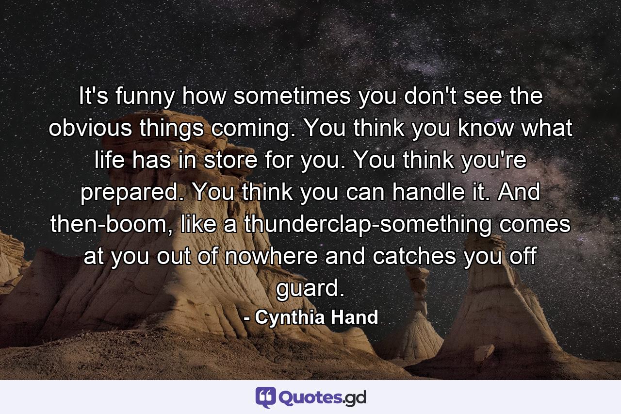 It's funny how sometimes you don't see the obvious things coming. You think you know what life has in store for you. You think you're prepared. You think you can handle it. And then-boom, like a thunderclap-something comes at you out of nowhere and catches you off guard. - Quote by Cynthia Hand