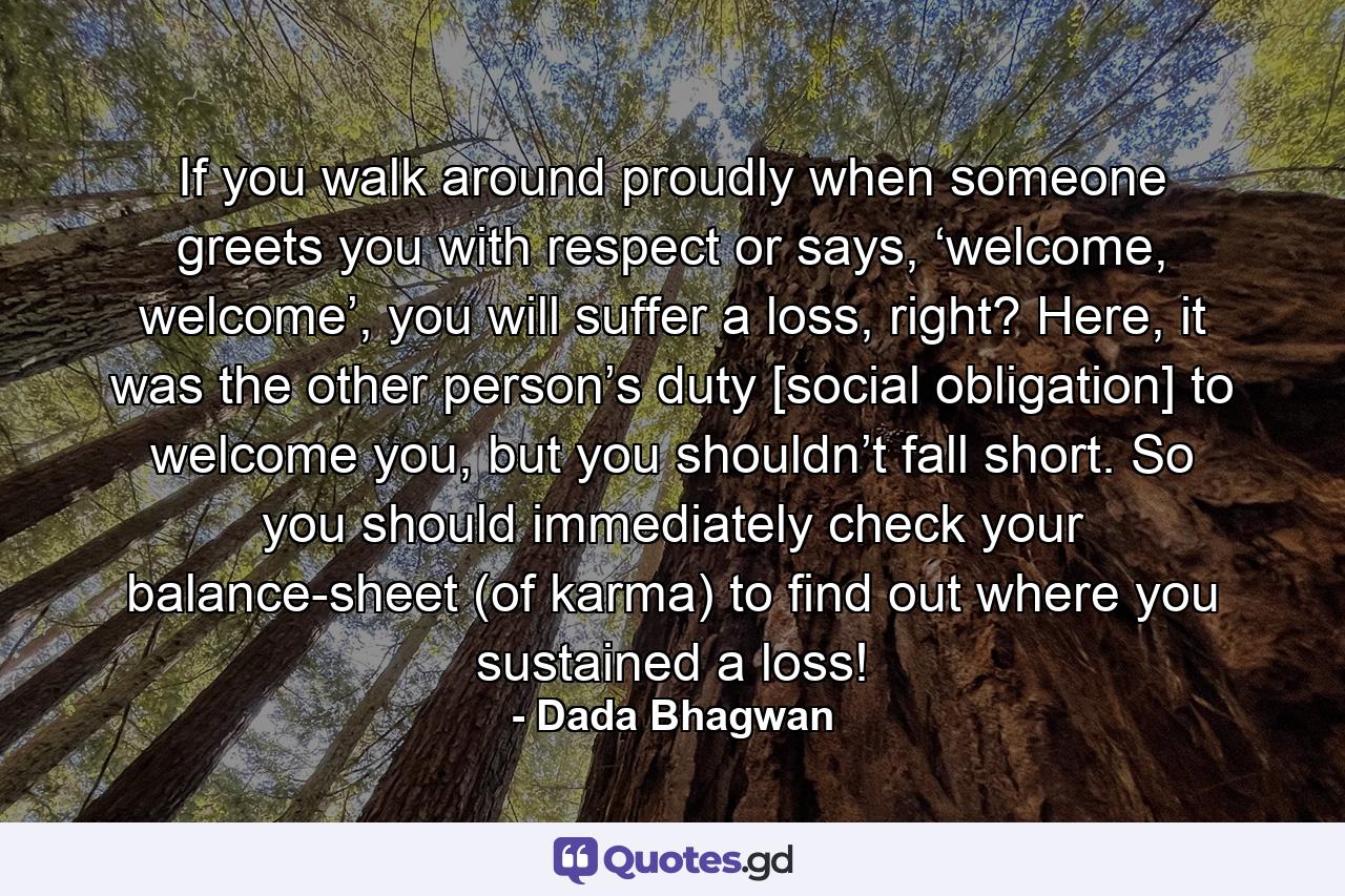 If you walk around proudly when someone greets you with respect or says, ‘welcome, welcome’, you will suffer a loss, right? Here, it was the other person’s duty [social obligation] to welcome you, but you shouldn’t fall short. So you should immediately check your balance-sheet (of karma) to find out where you sustained a loss! - Quote by Dada Bhagwan