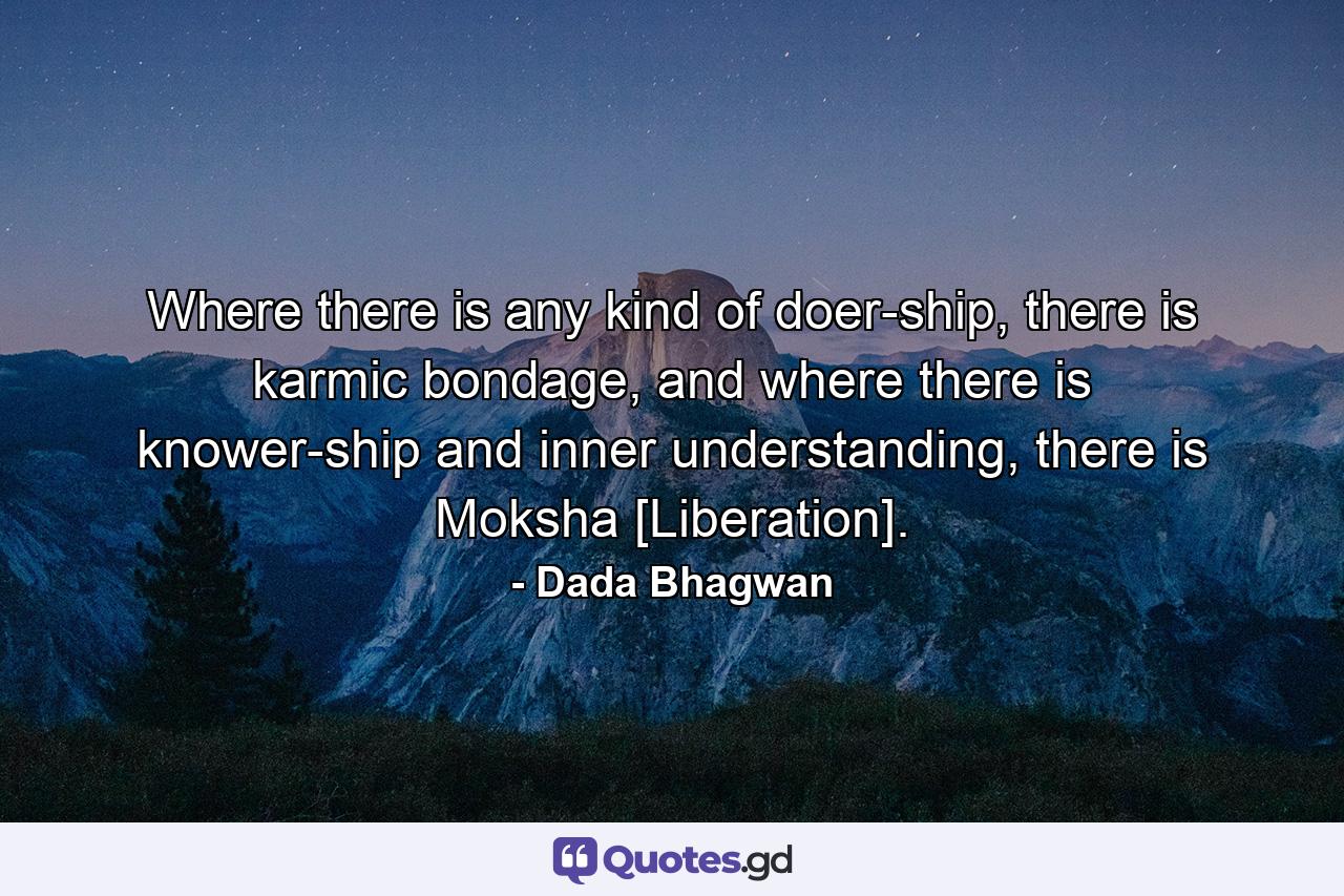 Where there is any kind of doer-ship, there is karmic bondage, and where there is knower-ship and inner understanding, there is Moksha [Liberation]. - Quote by Dada Bhagwan