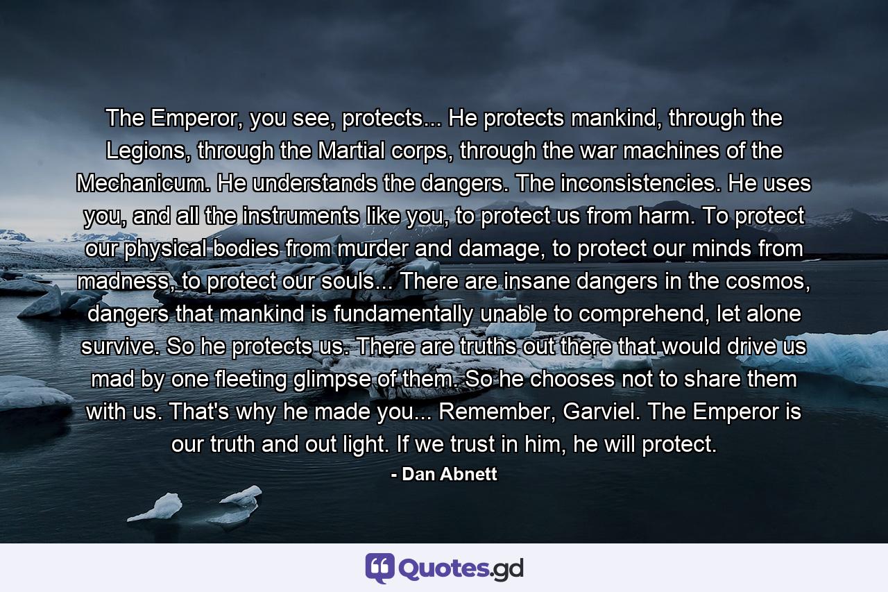 The Emperor, you see, protects... He protects mankind, through the Legions, through the Martial corps, through the war machines of the Mechanicum. He understands the dangers. The inconsistencies. He uses you, and all the instruments like you, to protect us from harm. To protect our physical bodies from murder and damage, to protect our minds from madness, to protect our souls... There are insane dangers in the cosmos, dangers that mankind is fundamentally unable to comprehend, let alone survive. So he protects us. There are truths out there that would drive us mad by one fleeting glimpse of them. So he chooses not to share them with us. That's why he made you... Remember, Garviel. The Emperor is our truth and out light. If we trust in him, he will protect. - Quote by Dan Abnett