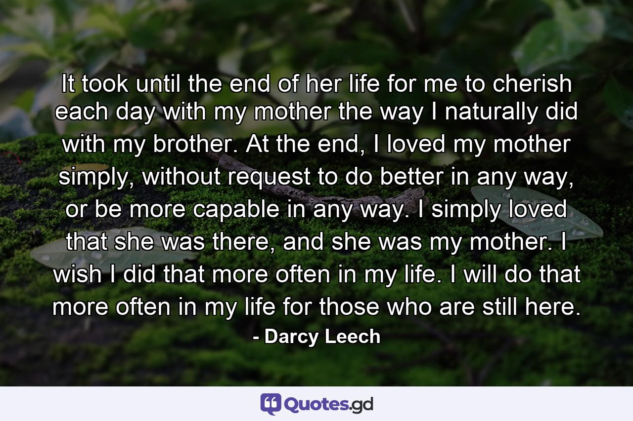 It took until the end of her life for me to cherish each day with my mother the way I naturally did with my brother. At the end, I loved my mother simply, without request to do better in any way, or be more capable in any way. I simply loved that she was there, and she was my mother. I wish I did that more often in my life. I will do that more often in my life for those who are still here. - Quote by Darcy Leech