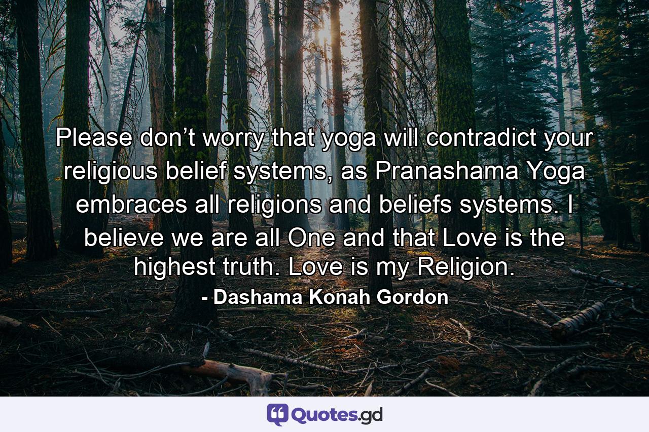 Please don’t worry that yoga will contradict your religious belief systems, as Pranashama Yoga embraces all religions and beliefs systems. I believe we are all One and that Love is the highest truth. Love is my Religion. - Quote by Dashama Konah Gordon