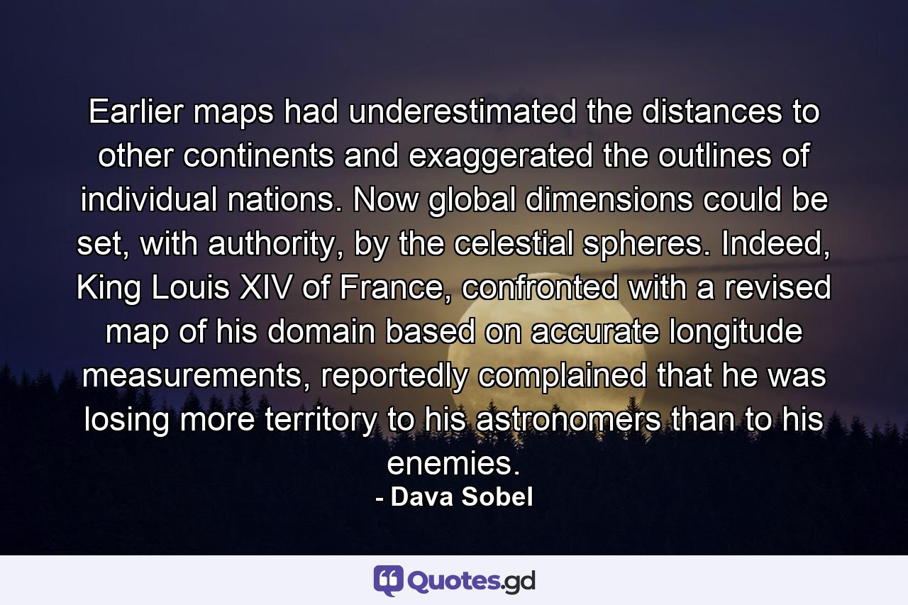 Earlier maps had underestimated the distances to other continents and exaggerated the outlines of individual nations. Now global dimensions could be set, with authority, by the celestial spheres. Indeed, King Louis XIV of France, confronted with a revised map of his domain based on accurate longitude measurements, reportedly complained that he was losing more territory to his astronomers than to his enemies. - Quote by Dava Sobel