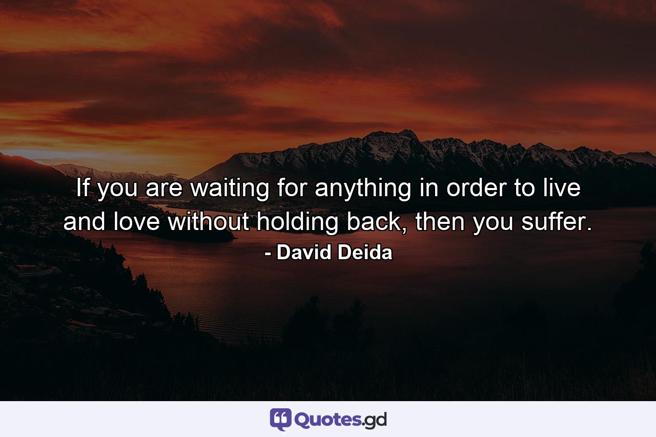 If you are waiting for anything in order to live and love without holding back, then you suffer. - Quote by David Deida