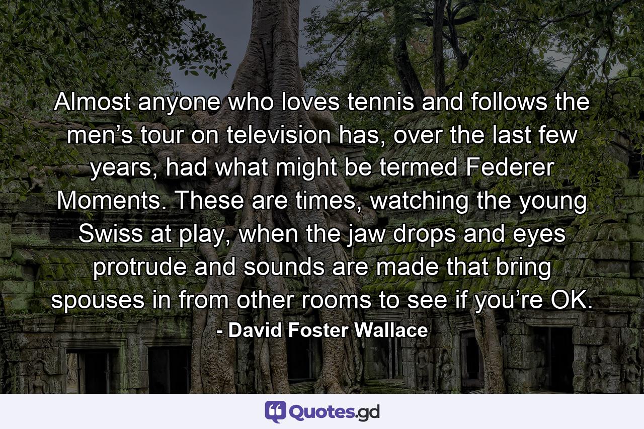 Almost anyone who loves tennis and follows the men’s tour on television has, over the last few years, had what might be termed Federer Moments. These are times, watching the young Swiss at play, when the jaw drops and eyes protrude and sounds are made that bring spouses in from other rooms to see if you’re OK. - Quote by David Foster Wallace