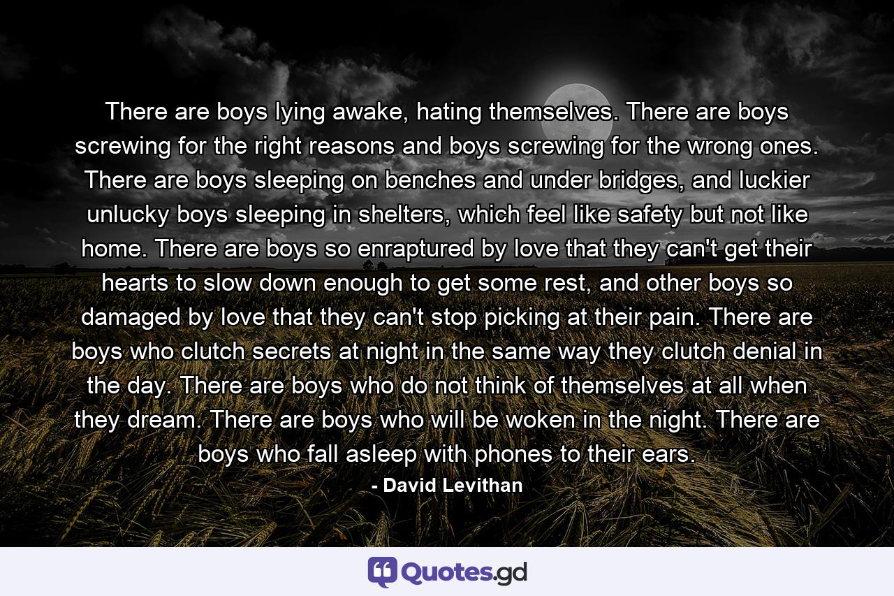 There are boys lying awake, hating themselves. There are boys screwing for the right reasons and boys screwing for the wrong ones. There are boys sleeping on benches and under bridges, and luckier unlucky boys sleeping in shelters, which feel like safety but not like home. There are boys so enraptured by love that they can't get their hearts to slow down enough to get some rest, and other boys so damaged by love that they can't stop picking at their pain. There are boys who clutch secrets at night in the same way they clutch denial in the day. There are boys who do not think of themselves at all when they dream. There are boys who will be woken in the night. There are boys who fall asleep with phones to their ears. - Quote by David Levithan