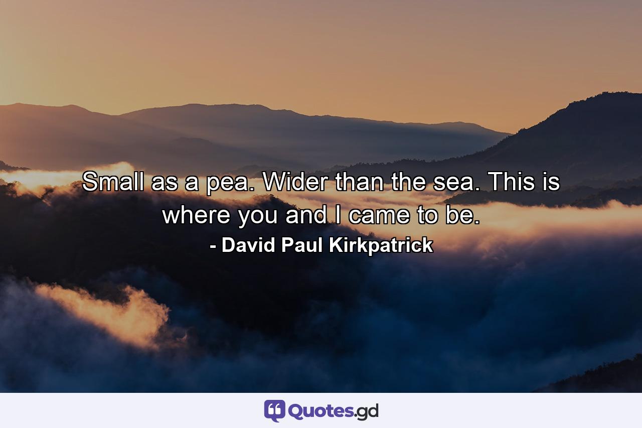 Small as a pea. Wider than the sea. This is where you and I came to be. - Quote by David Paul Kirkpatrick