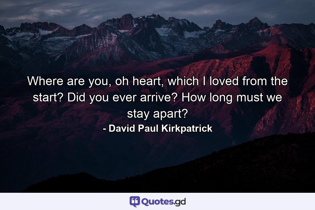 Where are you, oh heart, which I loved from the start? Did you ever arrive? How long must we stay apart? - Quote by David Paul Kirkpatrick