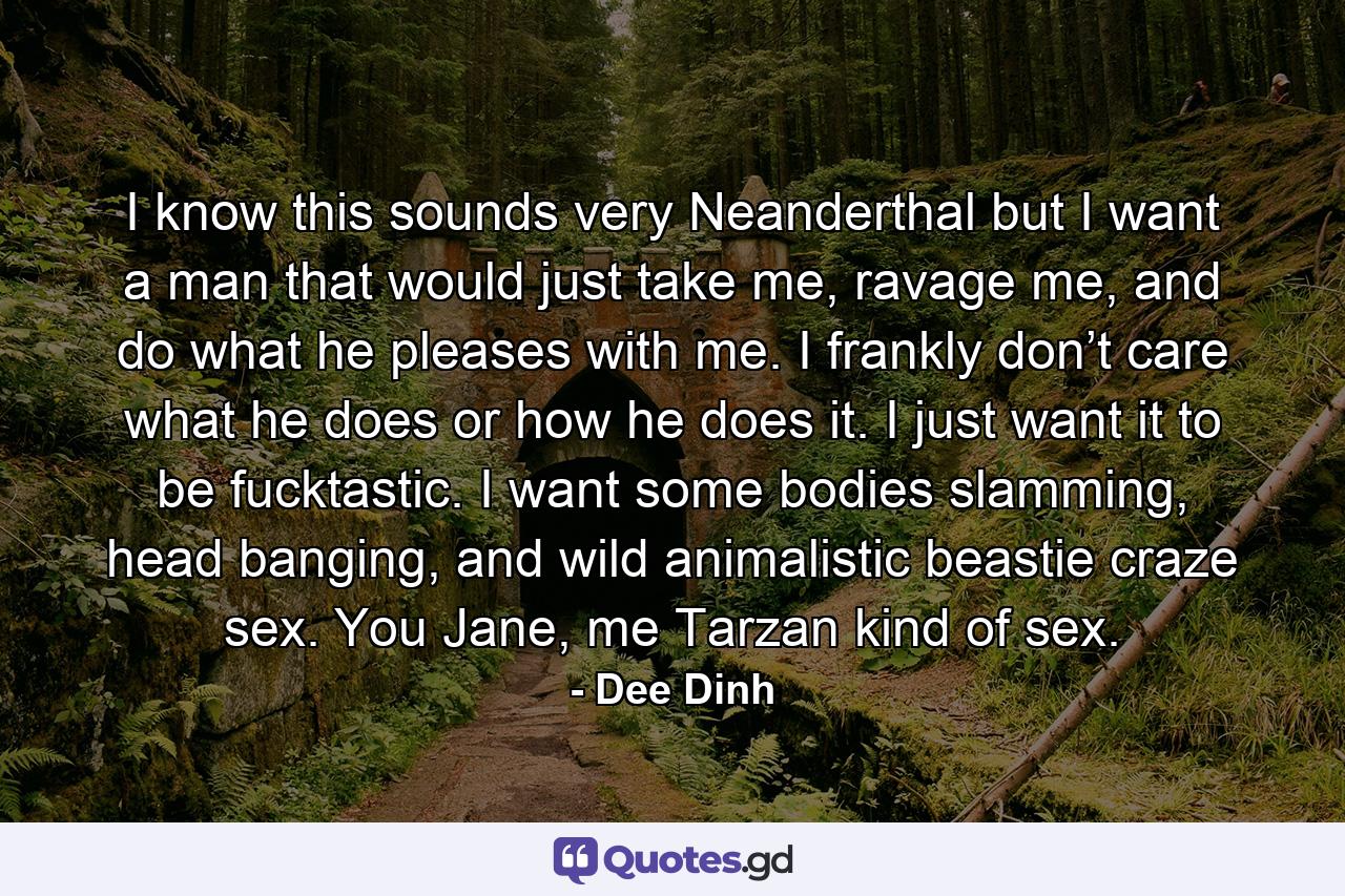 I know this sounds very Neanderthal but I want a man that would just take me, ravage me, and do what he pleases with me. I frankly don’t care what he does or how he does it. I just want it to be fucktastic. I want some bodies slamming, head banging, and wild animalistic beastie craze sex. You Jane, me Tarzan kind of sex. - Quote by Dee Dinh