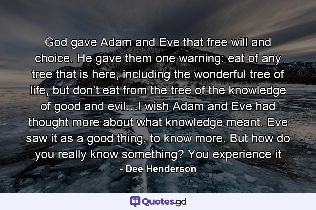 God gave Adam and Eve that free will and choice. He gave them one warning: eat of any tree that is here, including the wonderful tree of life, but don’t eat from the tree of the knowledge of good and evil…I wish Adam and Eve had thought more about what knowledge meant. Eve saw it as a good thing, to know more. But how do you really know something? You experience it - Quote by Dee Henderson