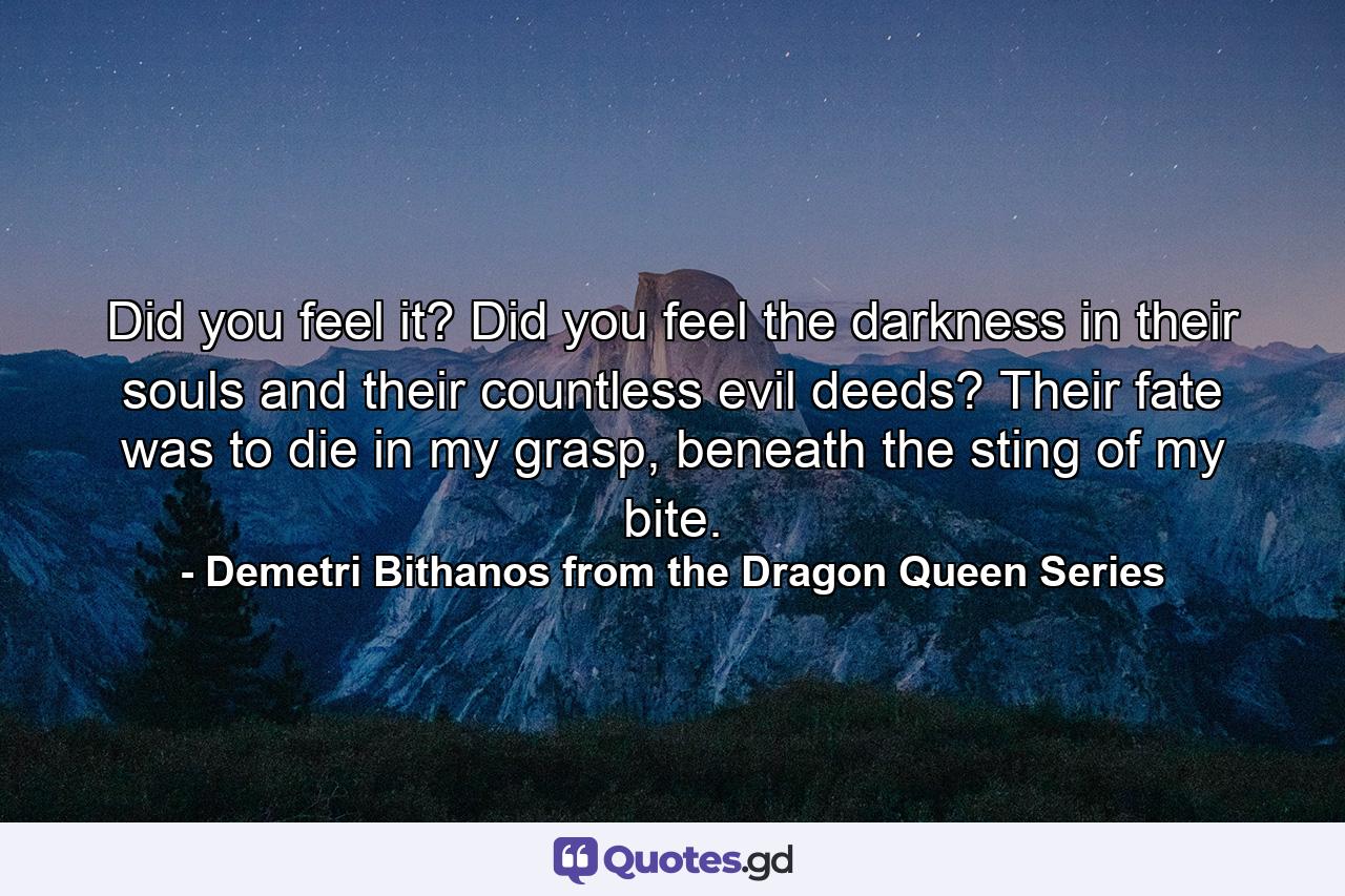 Did you feel it? Did you feel the darkness in their souls and their countless evil deeds? Their fate was to die in my grasp, beneath the sting of my bite. - Quote by Demetri Bithanos from the Dragon Queen Series