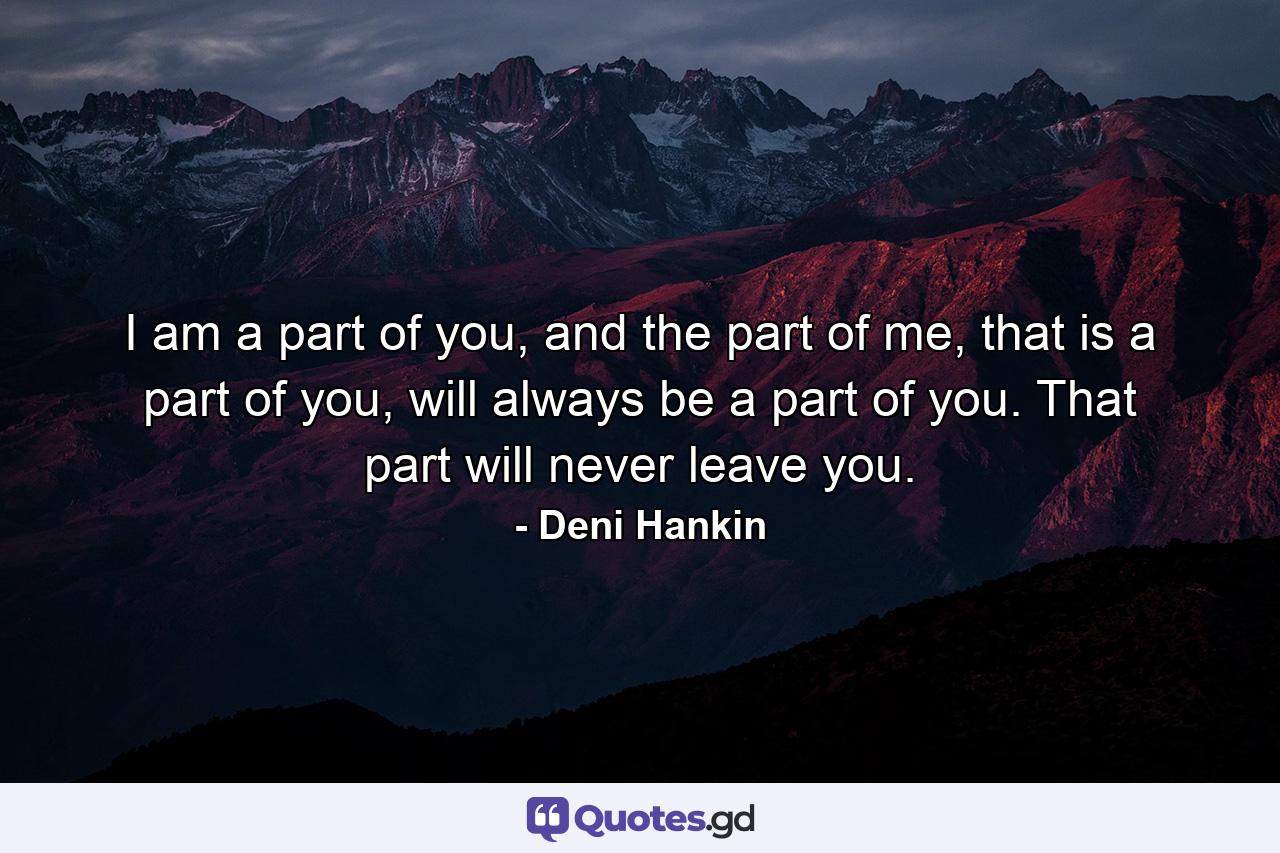 I am a part of you, and the part of me, that is a part of you, will always be a part of you. That part will never leave you. - Quote by Deni Hankin