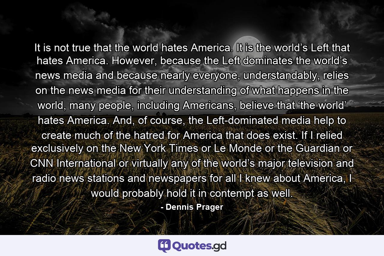 It is not true that the world hates America. It is the world’s Left that hates America. However, because the Left dominates the world’s news media and because nearly everyone, understandably, relies on the news media for their understanding of what happens in the world, many people, including Americans, believe that ‘the world’ hates America. And, of course, the Left-dominated media help to create much of the hatred for America that does exist. If I relied exclusively on the New York Times or Le Monde or the Guardian or CNN International or virtually any of the world’s major television and radio news stations and newspapers for all I knew about America, I would probably hold it in contempt as well. - Quote by Dennis Prager