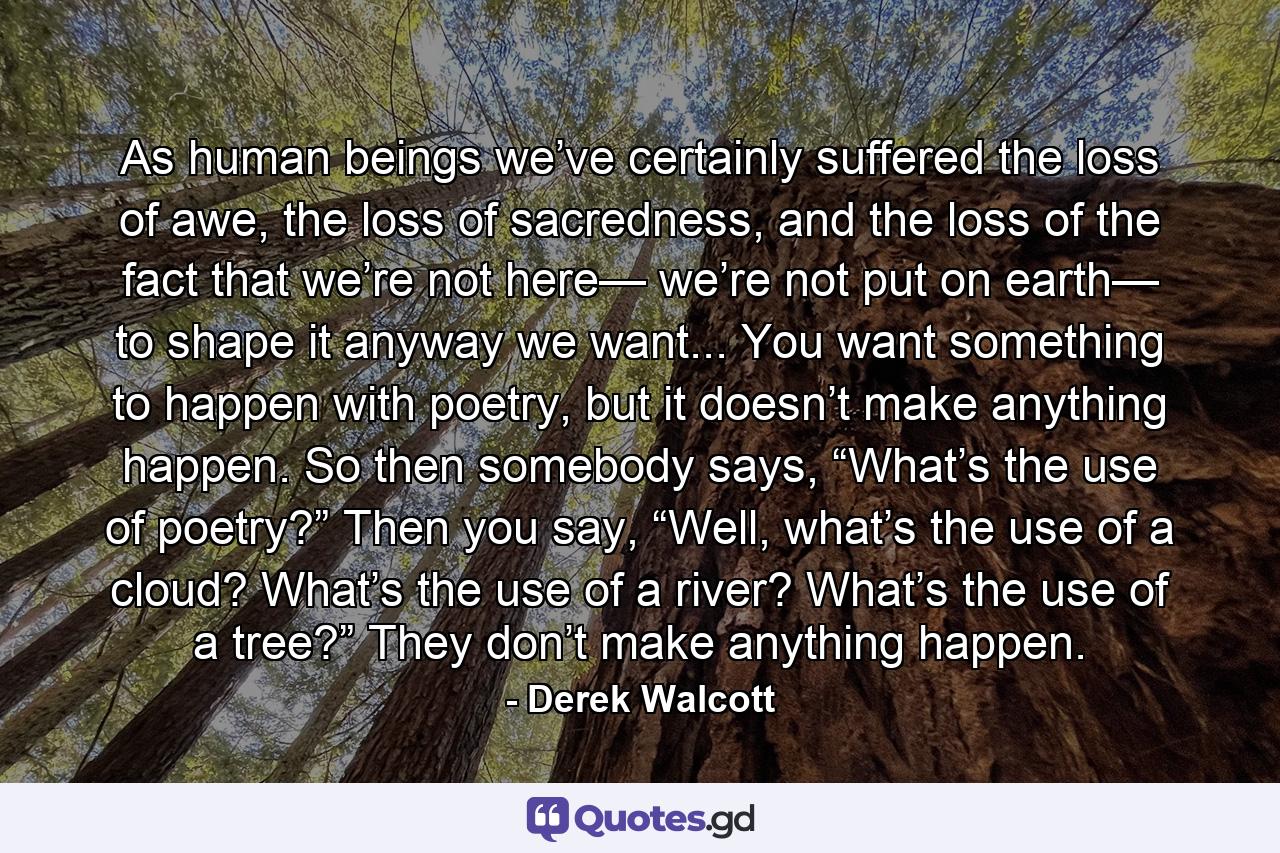 As human beings we’ve certainly suffered the loss of awe, the loss of sacredness, and the loss of the fact that we’re not here— we’re not put on earth— to shape it anyway we want... You want something to happen with poetry, but it doesn’t make anything happen. So then somebody says, “What’s the use of poetry?” Then you say, “Well, what’s the use of a cloud? What’s the use of a river? What’s the use of a tree?” They don’t make anything happen. - Quote by Derek Walcott