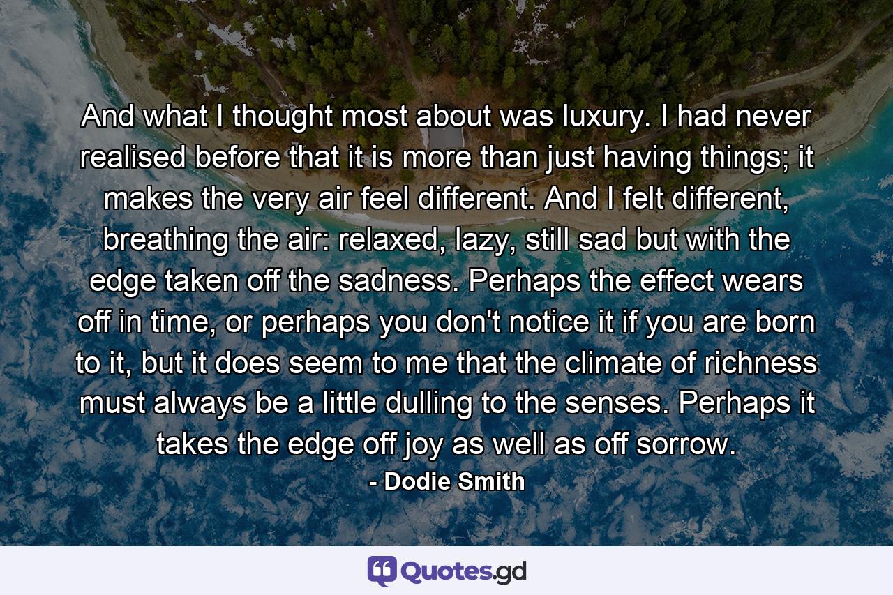 And what I thought most about was luxury. I had never realised before that it is more than just having things; it makes the very air feel different. And I felt different, breathing the air: relaxed, lazy, still sad but with the edge taken off the sadness. Perhaps the effect wears off in time, or perhaps you don't notice it if you are born to it, but it does seem to me that the climate of richness must always be a little dulling to the senses. Perhaps it takes the edge off joy as well as off sorrow. - Quote by Dodie Smith