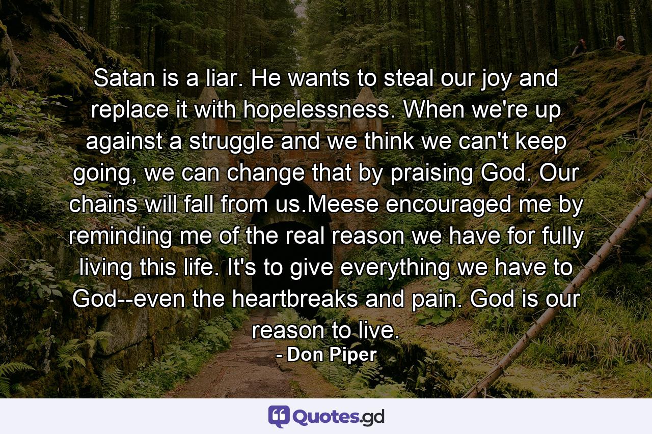 Satan is a liar. He wants to steal our joy and replace it with hopelessness. When we're up against a struggle and we think we can't keep going, we can change that by praising God. Our chains will fall from us.Meese encouraged me by reminding me of the real reason we have for fully living this life. It's to give everything we have to God--even the heartbreaks and pain. God is our reason to live. - Quote by Don Piper