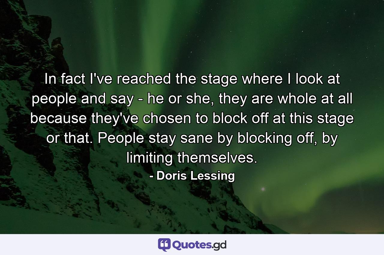 In fact I've reached the stage where I look at people and say - he or she, they are whole at all because they've chosen to block off at this stage or that. People stay sane by blocking off, by limiting themselves. - Quote by Doris Lessing