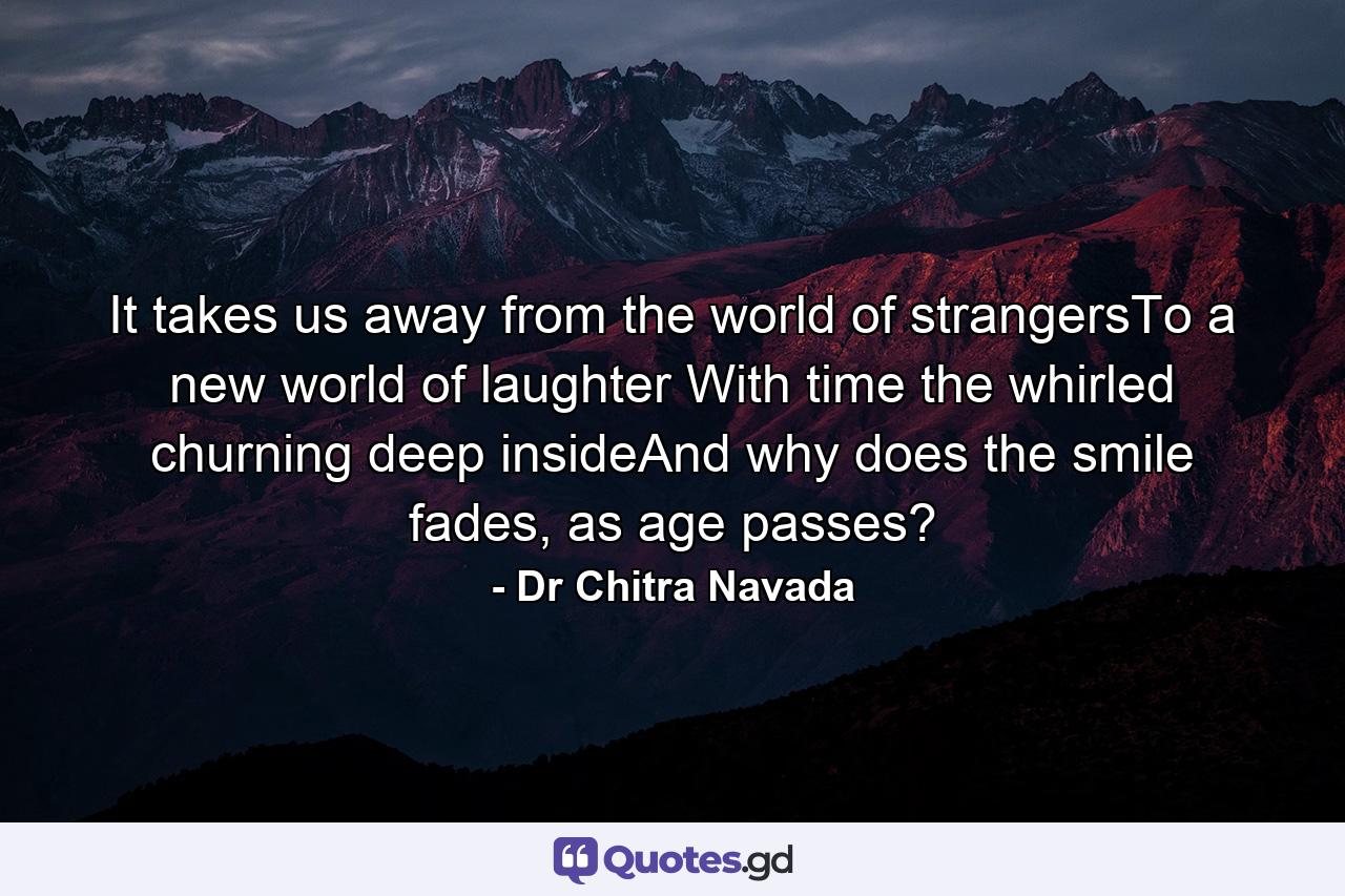 It takes us away from the world of strangersTo a new world of laughter With time the whirled churning deep insideAnd why does the smile fades, as age passes? - Quote by Dr Chitra Navada