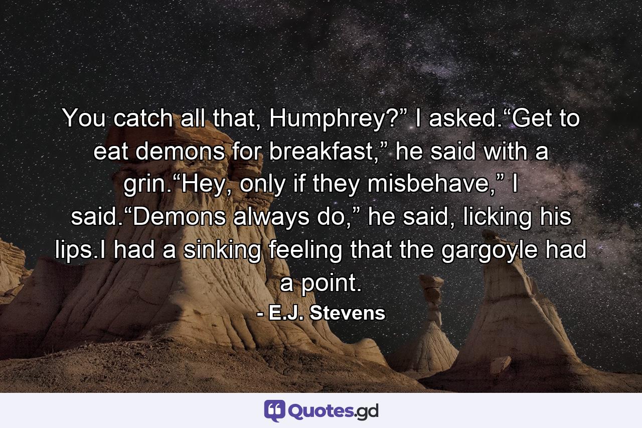 You catch all that, Humphrey?” I asked.“Get to eat demons for breakfast,” he said with a grin.“Hey, only if they misbehave,” I said.“Demons always do,” he said, licking his lips.I had a sinking feeling that the gargoyle had a point. - Quote by E.J. Stevens