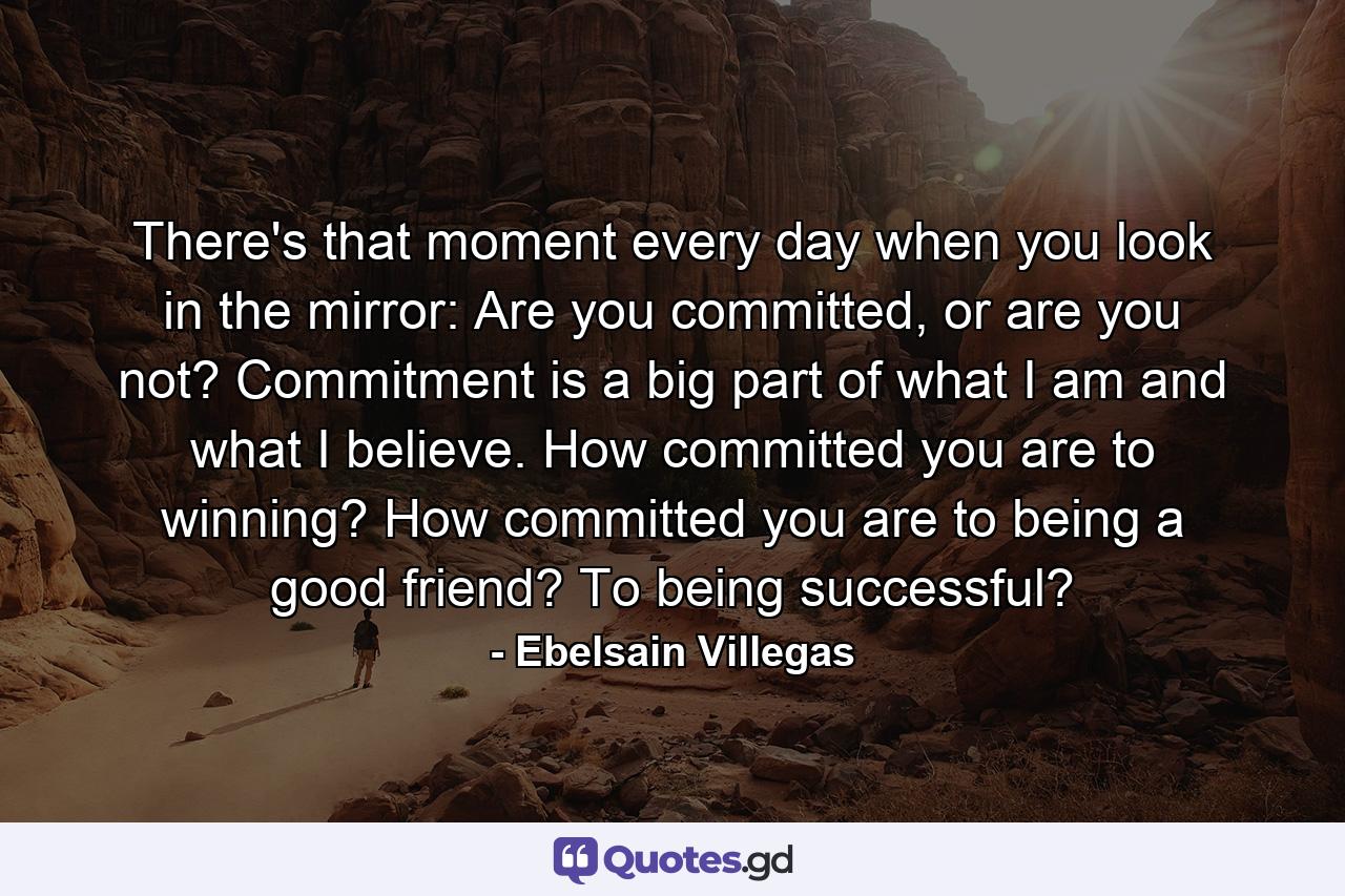 There's that moment every day when you look in the mirror: Are you committed, or are you not? Commitment is a big part of what I am and what I believe. How committed you are to winning? How committed you are to being a good friend? To being successful? - Quote by Ebelsain Villegas