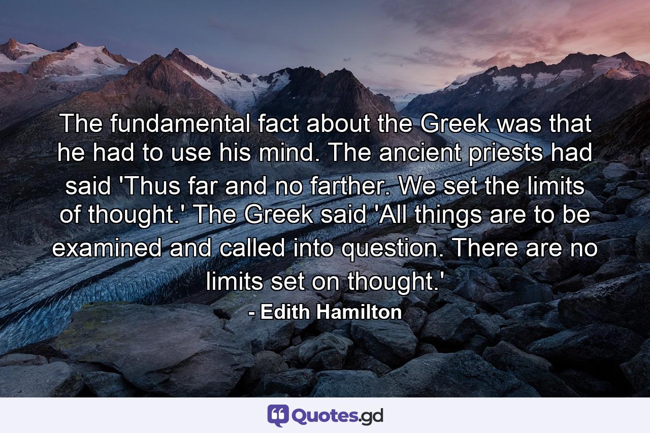 The fundamental fact about the Greek was that he had to use his mind. The ancient priests had said 'Thus far and no farther. We set the limits of thought.' The Greek said  'All things are to be examined and called into question. There are no limits set on thought.' - Quote by Edith Hamilton