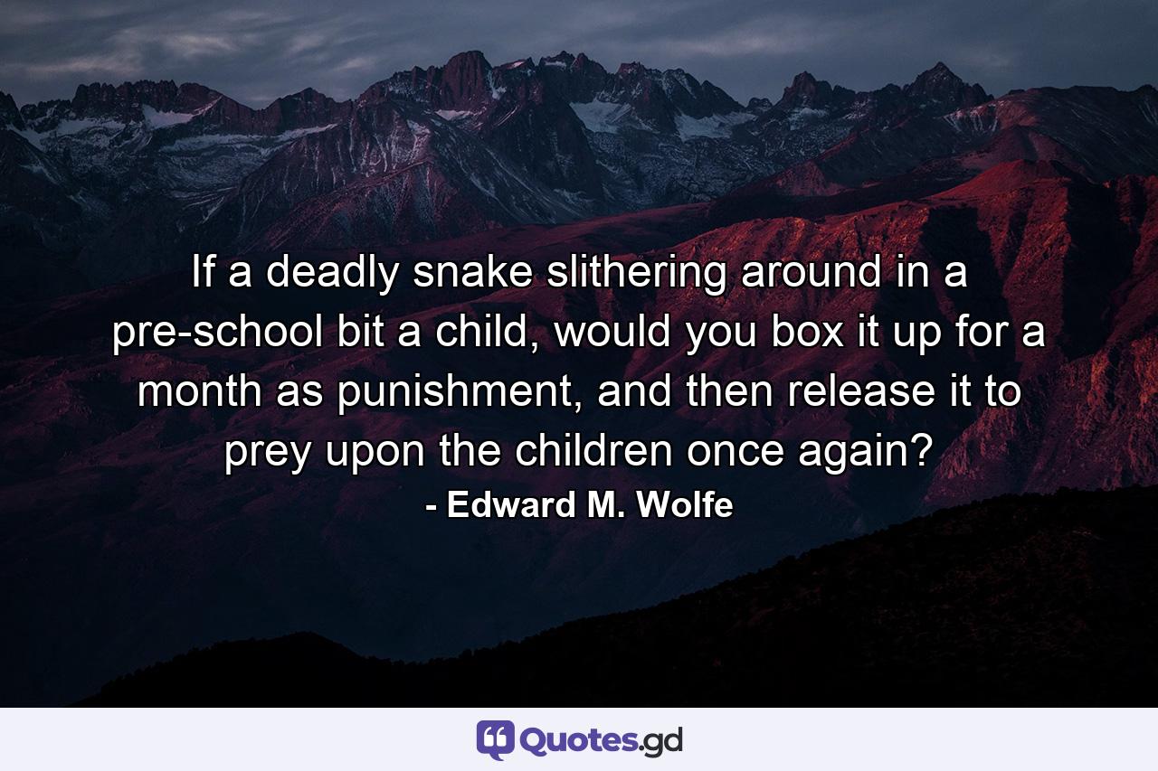 If a deadly snake slithering around in a pre-school bit a child, would you box it up for a month as punishment, and then release it to prey upon the children once again? - Quote by Edward M. Wolfe