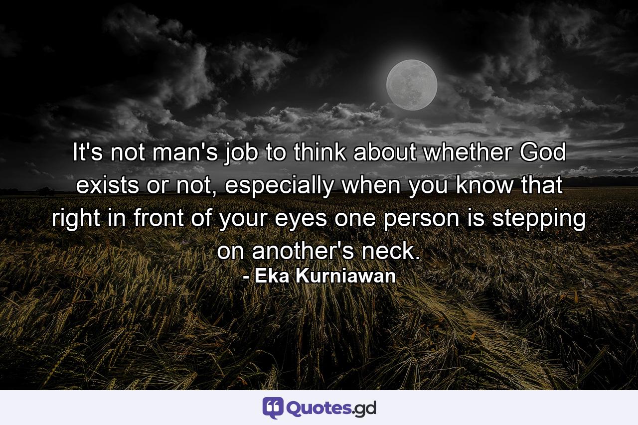 It's not man's job to think about whether God exists or not, especially when you know that right in front of your eyes one person is stepping on another's neck. - Quote by Eka Kurniawan