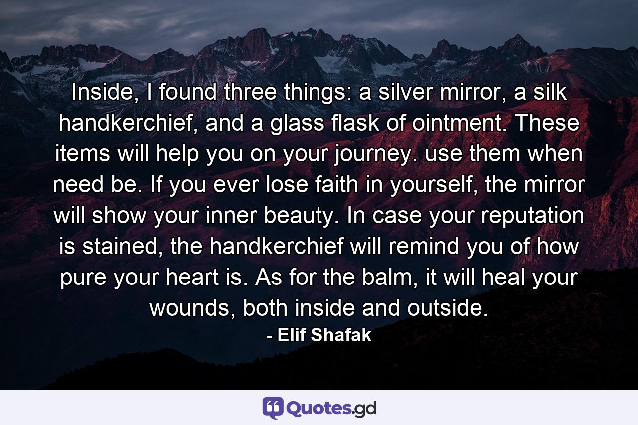 Inside, I found three things: a silver mirror, a silk handkerchief, and a glass flask of ointment. These items will help you on your journey. use them when need be. If you ever lose faith in yourself, the mirror will show your inner beauty. In case your reputation is stained, the handkerchief will remind you of how pure your heart is. As for the balm, it will heal your wounds, both inside and outside. - Quote by Elif Shafak