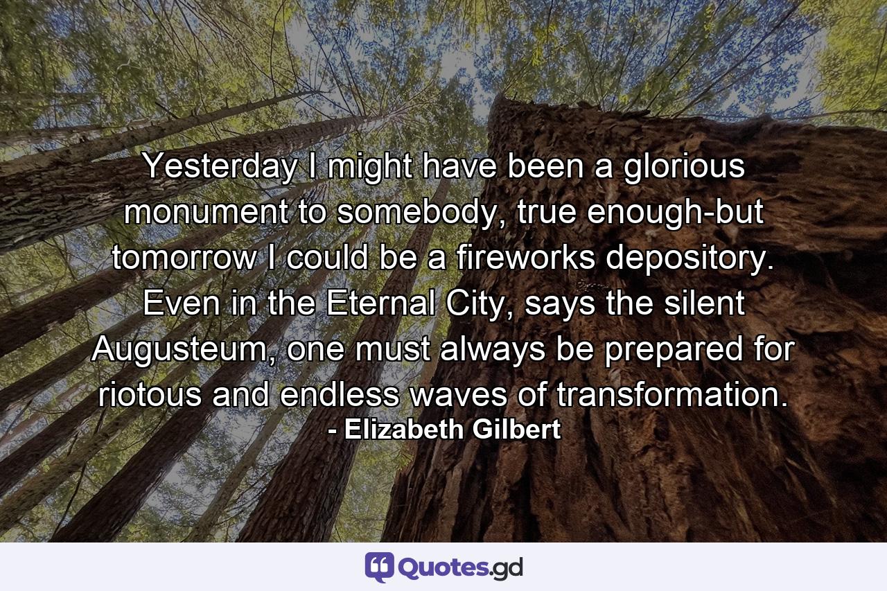 Yesterday I might have been a glorious monument to somebody, true enough-but tomorrow I could be a fireworks depository. Even in the Eternal City, says the silent Augusteum, one must always be prepared for riotous and endless waves of transformation. - Quote by Elizabeth Gilbert