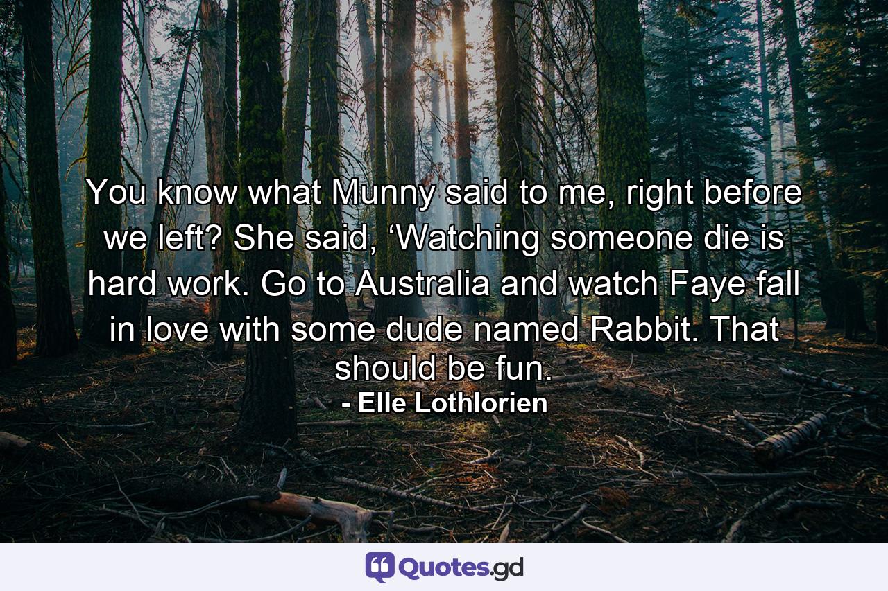 You know what Munny said to me, right before we left? She said, ‘Watching someone die is hard work. Go to Australia and watch Faye fall in love with some dude named Rabbit. That should be fun. - Quote by Elle Lothlorien