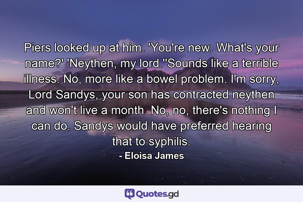 Piers looked up at him. 'You're new. What's your name?' 'Neythen, my lord.''Sounds like a terrible illness. No, more like a bowel problem. I'm sorry, Lord Sandys, your son has contracted neythen and won't live a month. No, no, there's nothing I can do. Sandys would have preferred hearing that to syphilis. - Quote by Eloisa James