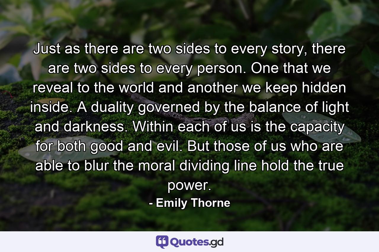 Just as there are two sides to every story, there are two sides to every person. One that we reveal to the world and another we keep hidden inside. A duality governed by the balance of light and darkness. Within each of us is the capacity for both good and evil. But those of us who are able to blur the moral dividing line hold the true power. - Quote by Emily Thorne