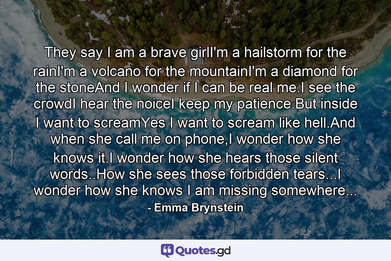 They say I am a brave girlI'm a hailstorm for the rainI'm a volcano for the mountainI'm a diamond for the stoneAnd I wonder if I can be real me.I see the crowdI hear the noiceI keep my patience.But inside I want to screamYes I want to scream like hell.And when she call me on phone,I wonder how she knows it.I wonder how she hears those silent words..How she sees those forbidden tears...I wonder how she knows I am missing somewhere... - Quote by Emma Brynstein