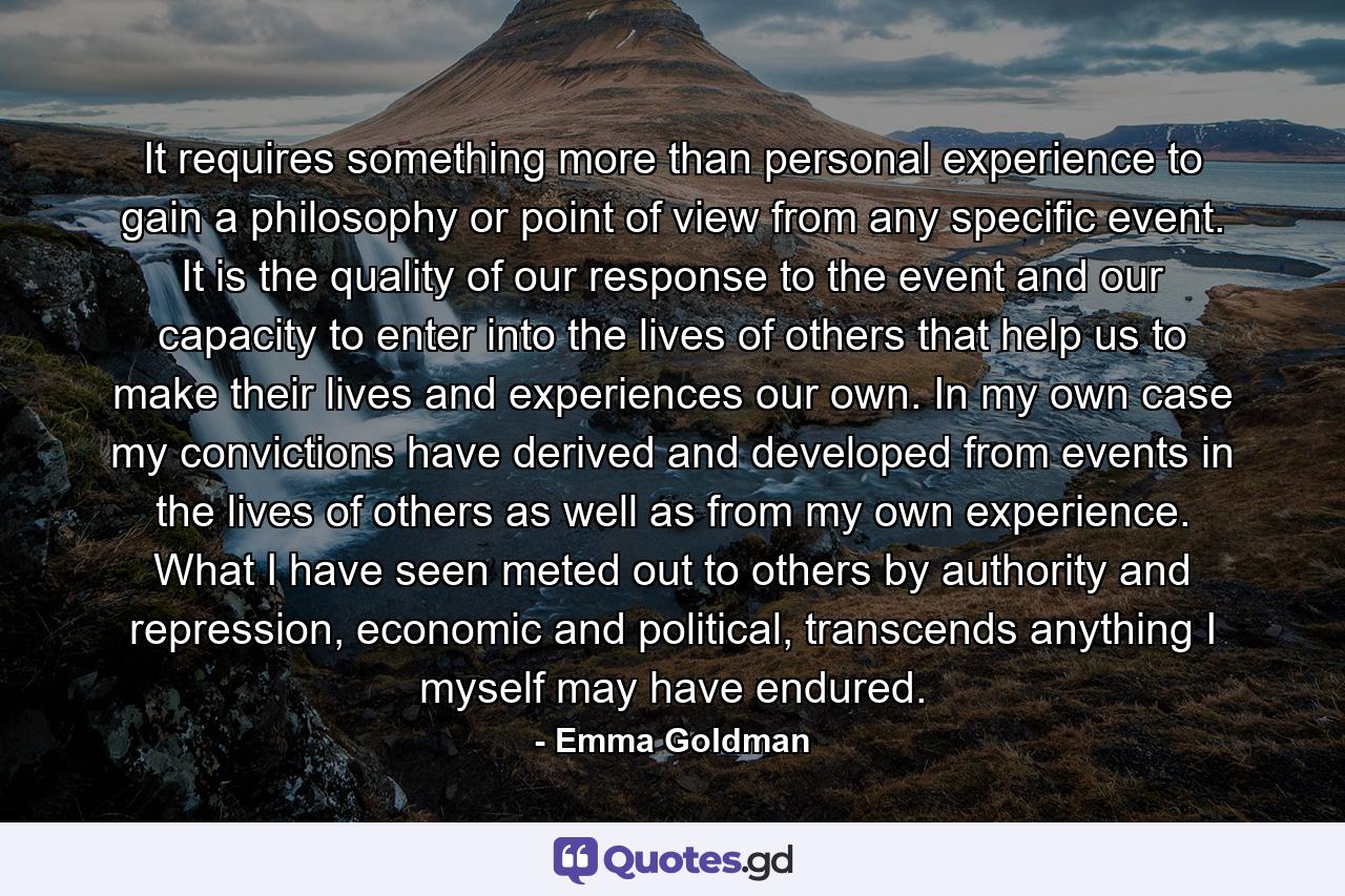 It requires something more than personal experience to gain a philosophy or point of view from any specific event. It is the quality of our response to the event and our capacity to enter into the lives of others that help us to make their lives and experiences our own. In my own case my convictions have derived and developed from events in the lives of others as well as from my own experience. What I have seen meted out to others by authority and repression, economic and political, transcends anything I myself may have endured. - Quote by Emma Goldman