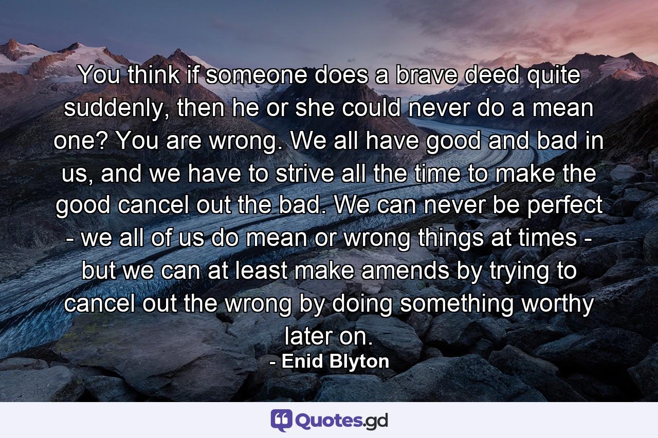 You think if someone does a brave deed quite suddenly, then he or she could never do a mean one? You are wrong. We all have good and bad in us, and we have to strive all the time to make the good cancel out the bad. We can never be perfect - we all of us do mean or wrong things at times - but we can at least make amends by trying to cancel out the wrong by doing something worthy later on. - Quote by Enid Blyton