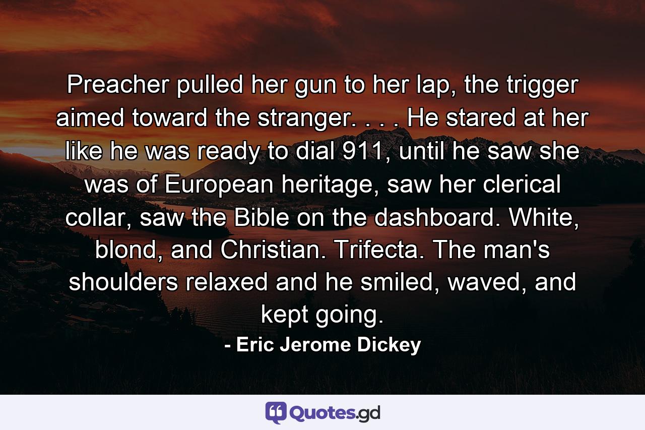 Preacher pulled her gun to her lap, the trigger aimed toward the stranger. . . . He stared at her like he was ready to dial 911, until he saw she was of European heritage, saw her clerical collar, saw the Bible on the dashboard. White, blond, and Christian. Trifecta. The man's shoulders relaxed and he smiled, waved, and kept going. - Quote by Eric Jerome Dickey