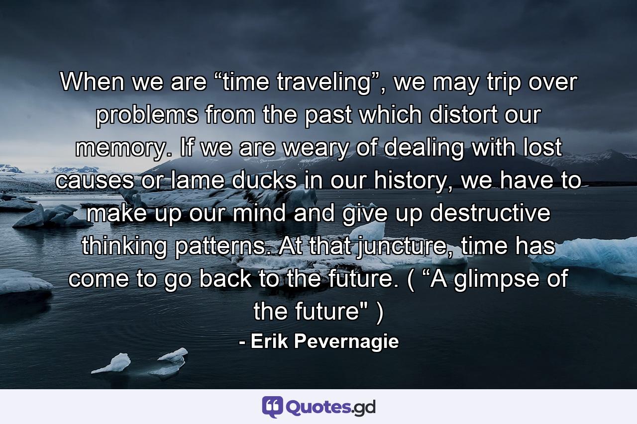 When we are “time traveling”, we may trip over problems from the past which distort our memory. If we are weary of dealing with lost causes or lame ducks in our history, we have to make up our mind and give up destructive thinking patterns. At that juncture, time has come to go back to the future. ( “A glimpse of the future