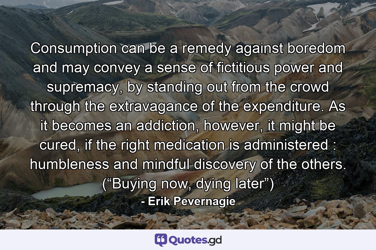 Consumption can be a remedy against boredom and may convey a sense of fictitious power and supremacy, by standing out from the crowd through the extravagance of the expenditure. As it becomes an addiction, however, it might be cured, if the right medication is administered : humbleness and mindful discovery of the others. (“Buying now, dying later”) - Quote by Erik Pevernagie