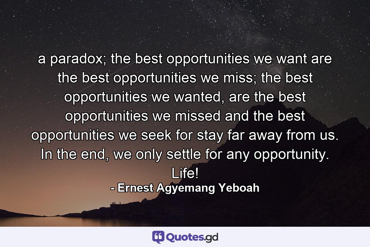 a paradox; the best opportunities we want are the best opportunities we miss; the best opportunities we wanted, are the best opportunities we missed and the best opportunities we seek for stay far away from us. In the end, we only settle for any opportunity. Life! - Quote by Ernest Agyemang Yeboah