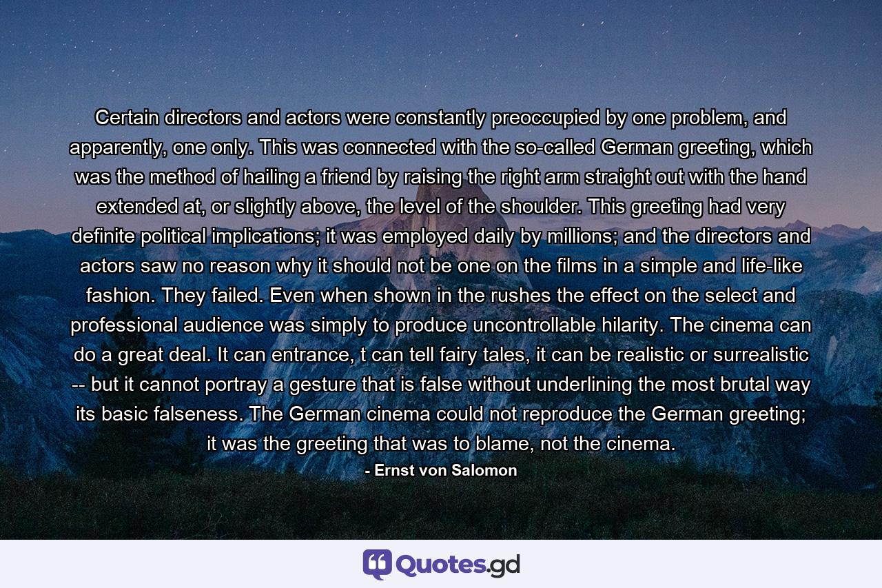 Certain directors and actors were constantly preoccupied by one problem, and apparently, one only. This was connected with the so-called German greeting, which was the method of hailing a friend by raising the right arm straight out with the hand extended at, or slightly above, the level of the shoulder. This greeting had very definite political implications; it was employed daily by millions; and the directors and actors saw no reason why it should not be one on the films in a simple and life-like fashion. They failed. Even when shown in the rushes the effect on the select and professional audience was simply to produce uncontrollable hilarity. The cinema can do a great deal. It can entrance, t can tell fairy tales, it can be realistic or surrealistic -- but it cannot portray a gesture that is false without underlining the most brutal way its basic falseness. The German cinema could not reproduce the German greeting; it was the greeting that was to blame, not the cinema. - Quote by Ernst von Salomon