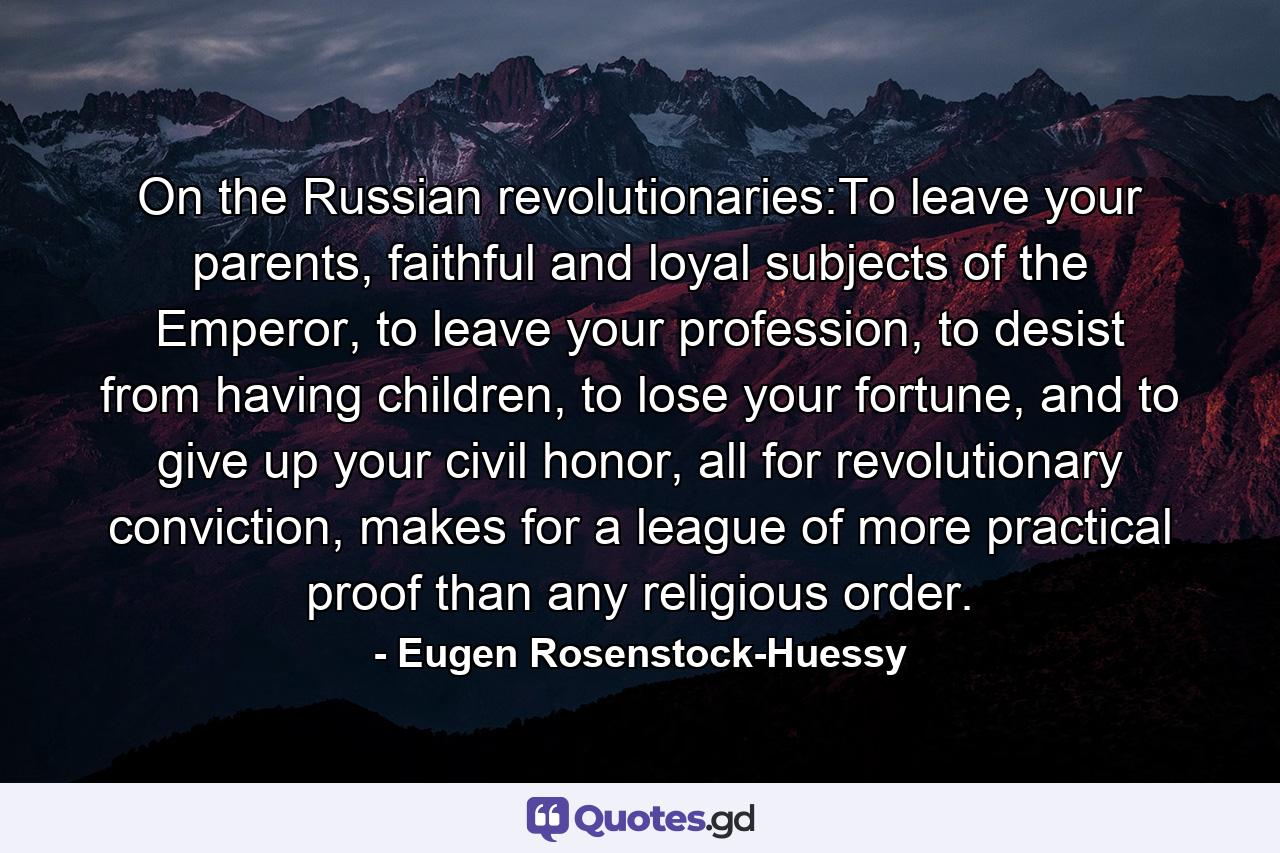 On the Russian revolutionaries:To leave your parents, faithful and loyal subjects of the Emperor, to leave your profession, to desist from having children, to lose your fortune, and to give up your civil honor, all for revolutionary conviction, makes for a league of more practical proof than any religious order. - Quote by Eugen Rosenstock-Huessy