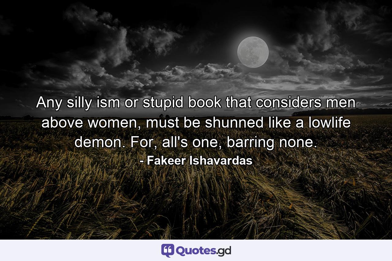 Any silly ism or stupid book that considers men above women, must be shunned like a lowlife demon. For, all's one, barring none. - Quote by Fakeer Ishavardas