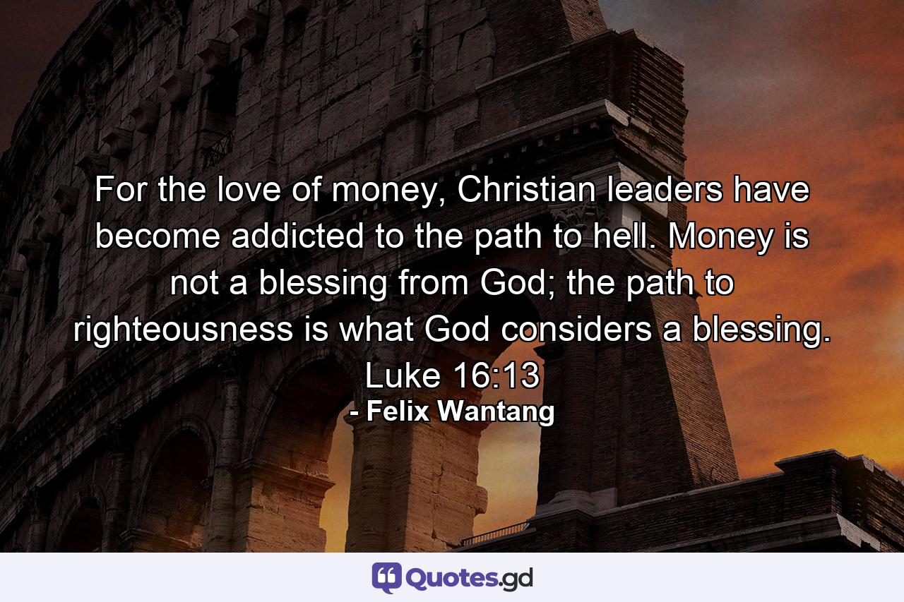 For the love of money, Christian leaders have become addicted to the path to hell. Money is not a blessing from God; the path to righteousness is what God considers a blessing. Luke 16:13 - Quote by Felix Wantang