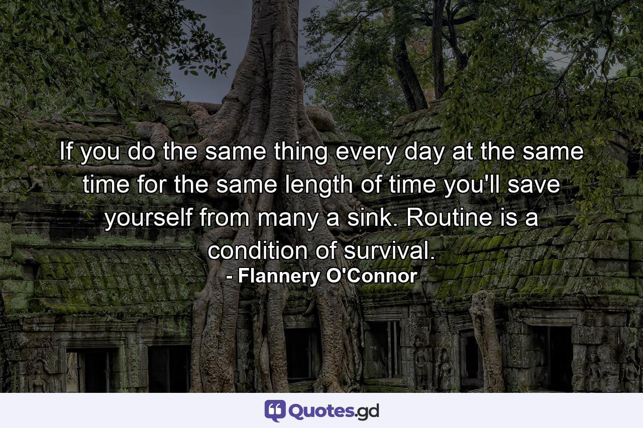 If you do the same thing every day at the same time for the same length of time  you'll save yourself from many a sink. Routine is a condition of survival. - Quote by Flannery O'Connor