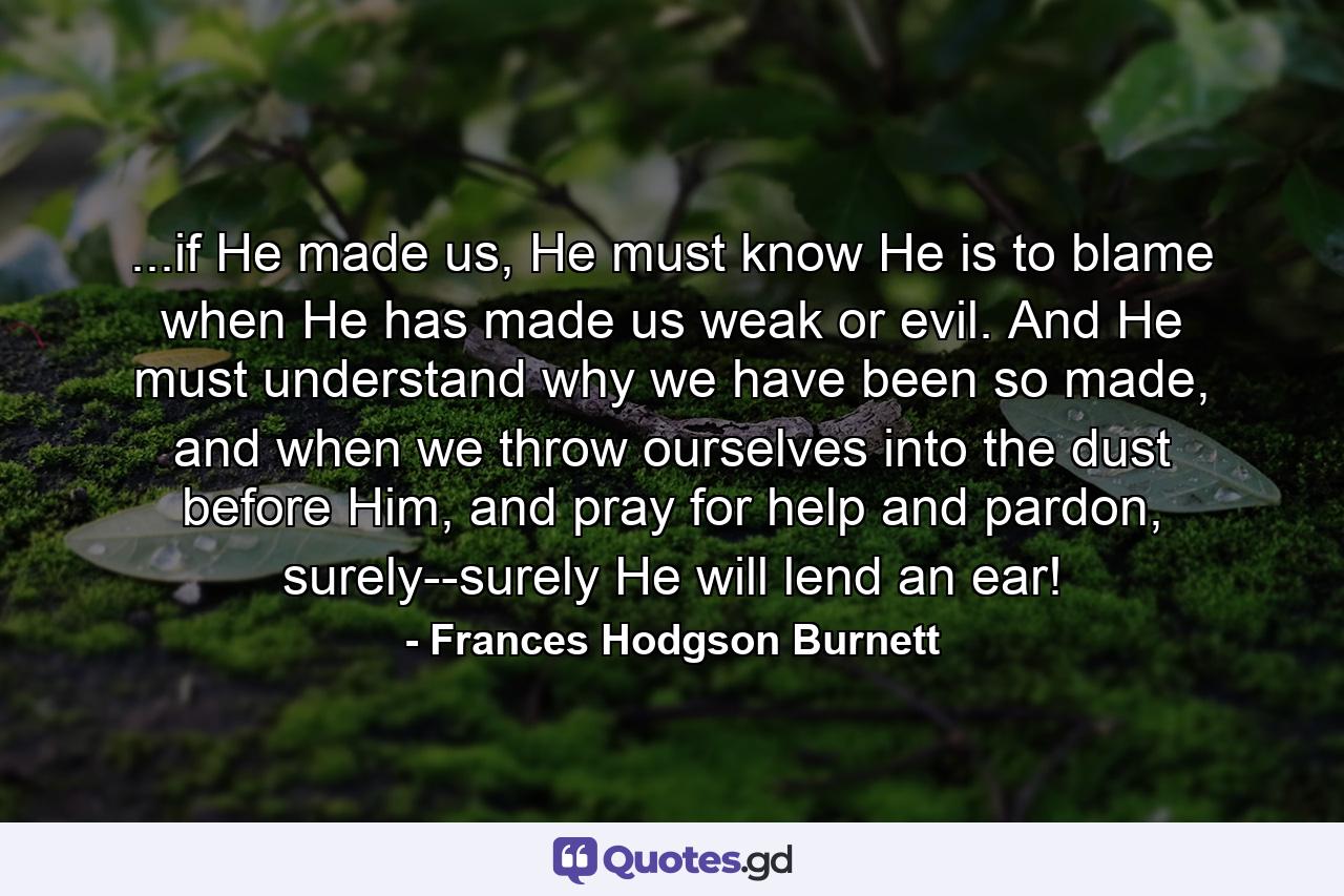 ...if He made us, He must know He is to blame when He has made us weak or evil. And He must understand why we have been so made, and when we throw ourselves into the dust before Him, and pray for help and pardon, surely--surely He will lend an ear! - Quote by Frances Hodgson Burnett