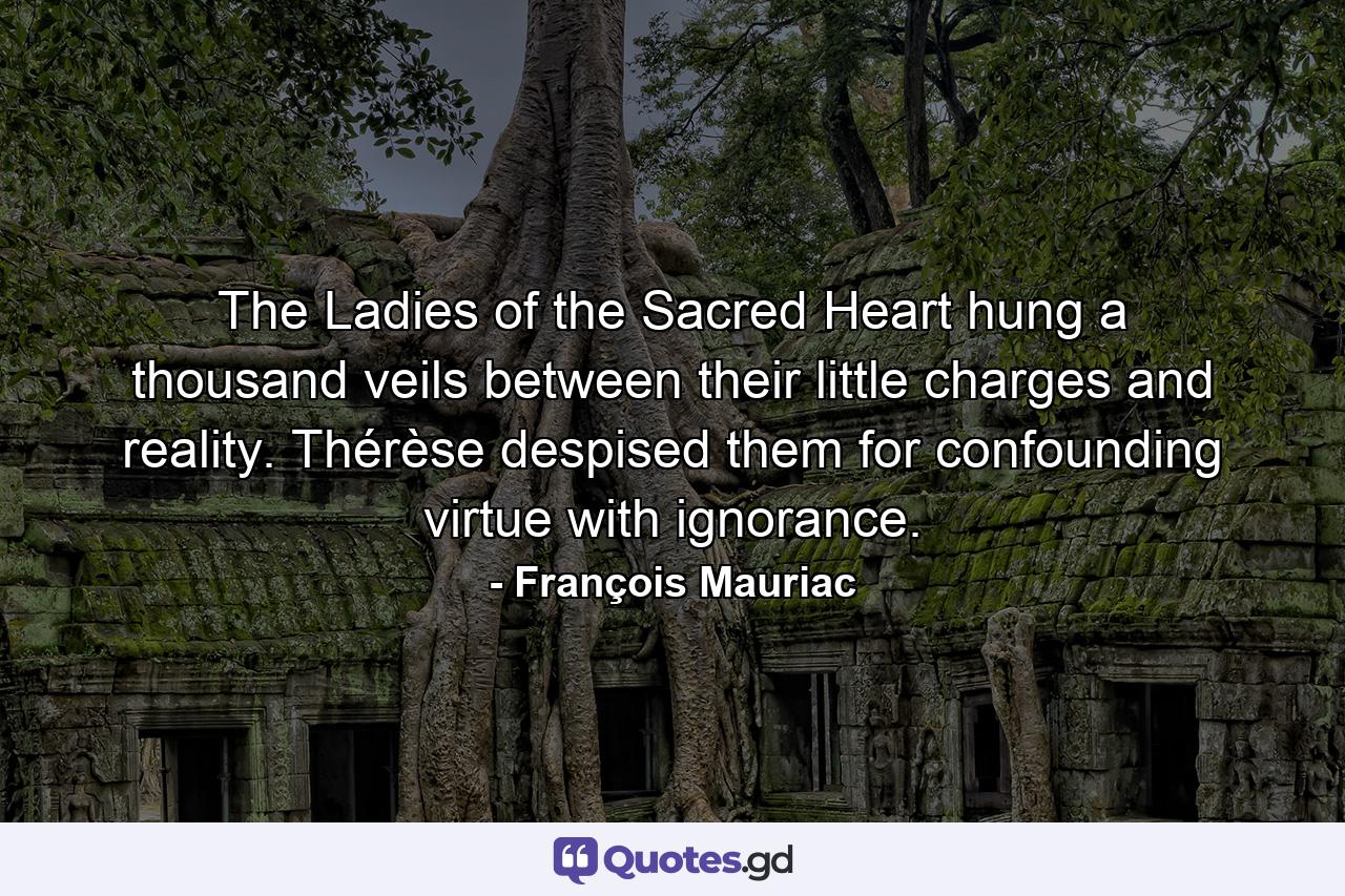 The Ladies of the Sacred Heart hung a thousand veils between their little charges and reality. Thérèse despised them for confounding virtue with ignorance. - Quote by François Mauriac