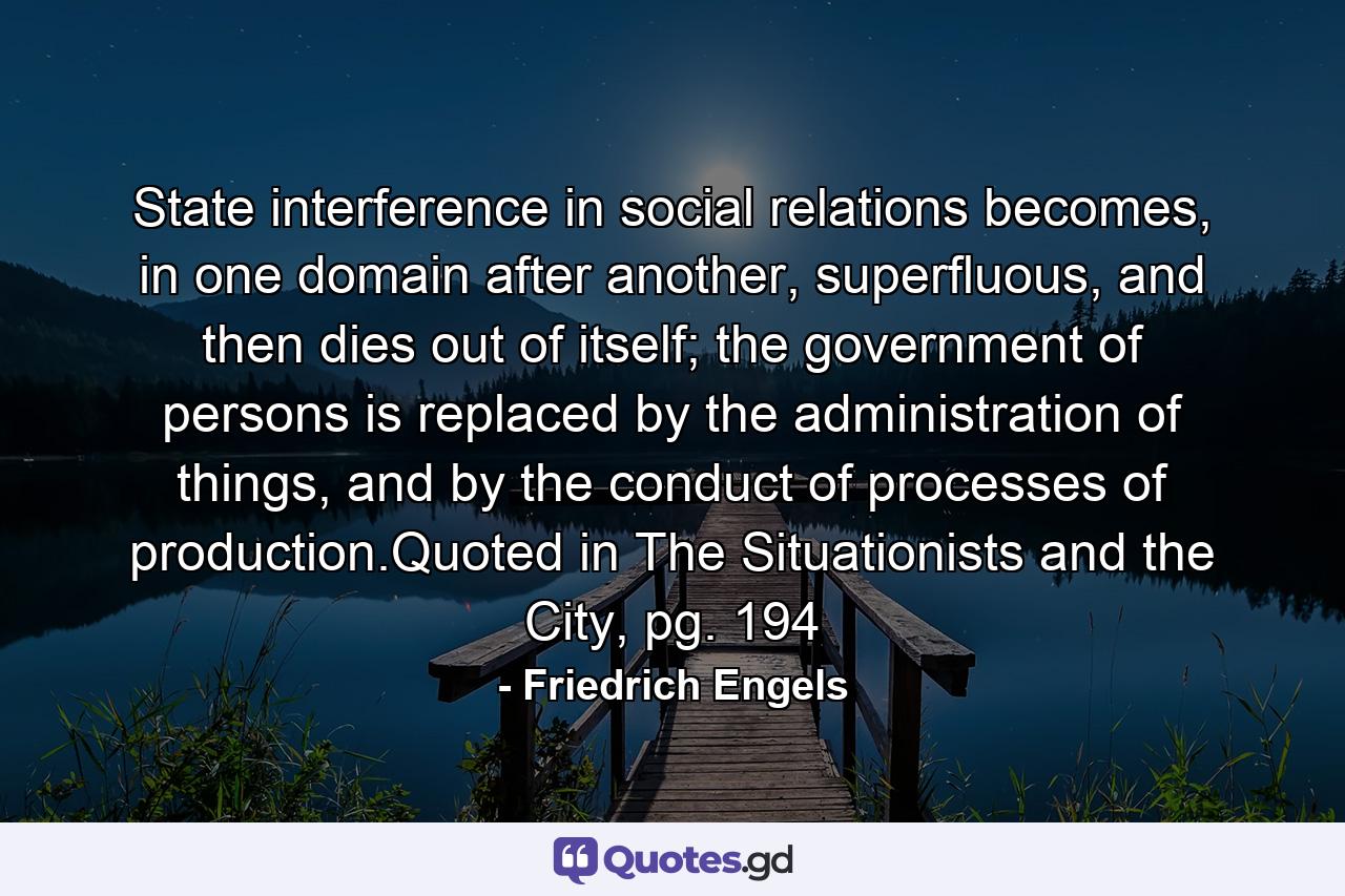 State interference in social relations becomes, in one domain after another, superfluous, and then dies out of itself; the government of persons is replaced by the administration of things, and by the conduct of processes of production.Quoted in The Situationists and the City, pg. 194 - Quote by Friedrich Engels